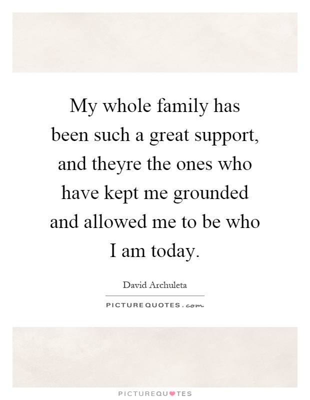 My whole family has been such a great support, and theyre the ones who have kept me grounded and allowed me to be who I am today Picture Quote #1