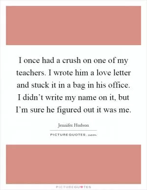 I once had a crush on one of my teachers. I wrote him a love letter and stuck it in a bag in his office. I didn’t write my name on it, but I’m sure he figured out it was me Picture Quote #1