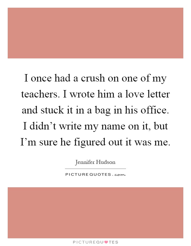 I once had a crush on one of my teachers. I wrote him a love letter and stuck it in a bag in his office. I didn't write my name on it, but I'm sure he figured out it was me Picture Quote #1
