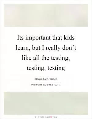 Its important that kids learn, but I really don’t like all the testing, testing, testing Picture Quote #1
