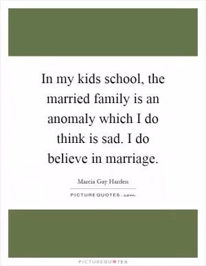 In my kids school, the married family is an anomaly which I do think is sad. I do believe in marriage Picture Quote #1