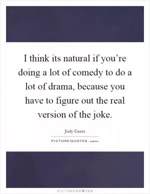 I think its natural if you’re doing a lot of comedy to do a lot of drama, because you have to figure out the real version of the joke Picture Quote #1
