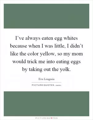 I’ve always eaten egg whites because when I was little, I didn’t like the color yellow, so my mom would trick me into eating eggs by taking out the yolk Picture Quote #1