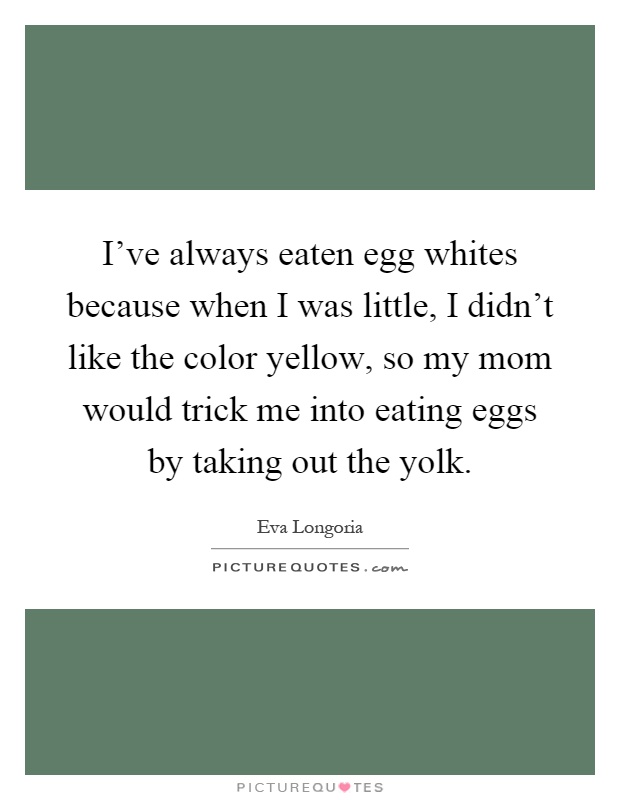 I've always eaten egg whites because when I was little, I didn't like the color yellow, so my mom would trick me into eating eggs by taking out the yolk Picture Quote #1
