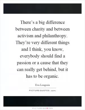 There’s a big difference between charity and between activism and philanthropy. They’re very different things and I think, you know, everybody should find a passion or a cause that they can really get behind, but it has to be organic Picture Quote #1