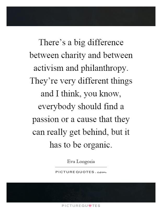 There's a big difference between charity and between activism and philanthropy. They're very different things and I think, you know, everybody should find a passion or a cause that they can really get behind, but it has to be organic Picture Quote #1