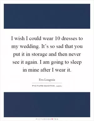 I wish I could wear 10 dresses to my wedding. It’s so sad that you put it in storage and then never see it again. I am going to sleep in mine after I wear it Picture Quote #1
