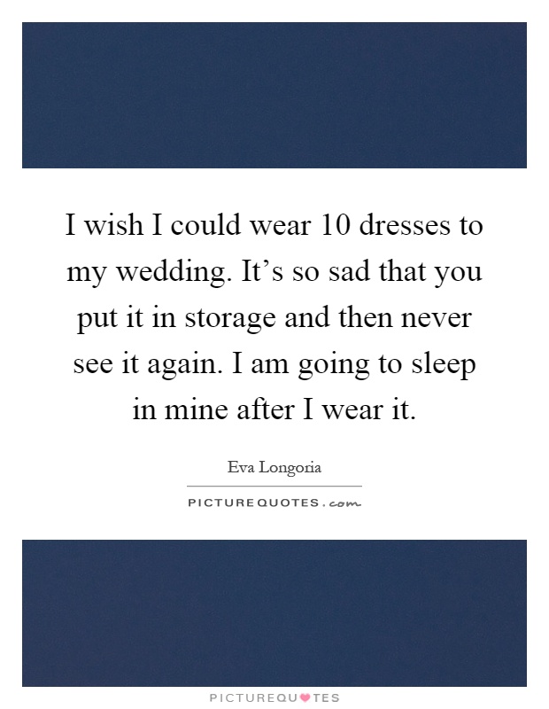 I wish I could wear 10 dresses to my wedding. It's so sad that you put it in storage and then never see it again. I am going to sleep in mine after I wear it Picture Quote #1