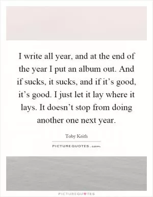 I write all year, and at the end of the year I put an album out. And if sucks, it sucks, and if it’s good, it’s good. I just let it lay where it lays. It doesn’t stop from doing another one next year Picture Quote #1