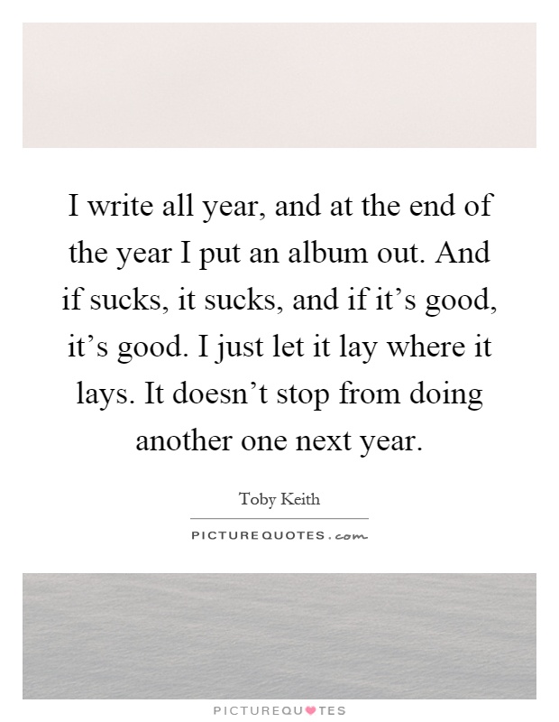 I write all year, and at the end of the year I put an album out. And if sucks, it sucks, and if it's good, it's good. I just let it lay where it lays. It doesn't stop from doing another one next year Picture Quote #1