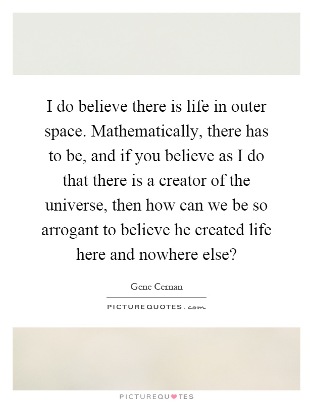I do believe there is life in outer space. Mathematically, there has to be, and if you believe as I do that there is a creator of the universe, then how can we be so arrogant to believe he created life here and nowhere else? Picture Quote #1