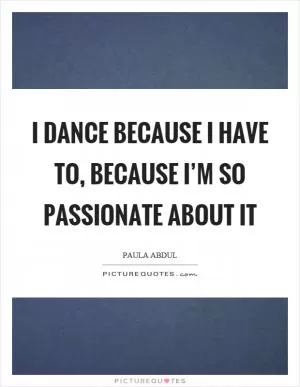 I dance because I have to, because I’m so passionate about it Picture Quote #1