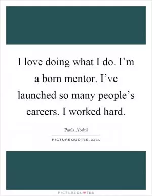 I love doing what I do. I’m a born mentor. I’ve launched so many people’s careers. I worked hard Picture Quote #1