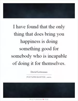 I have found that the only thing that does bring you happiness is doing something good for somebody who is incapable of doing it for themselves Picture Quote #1