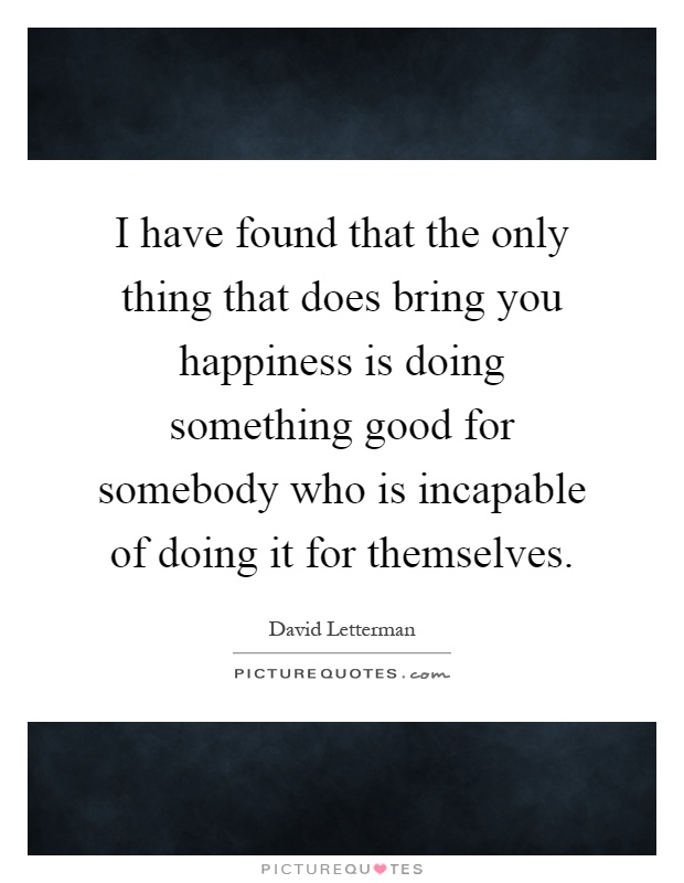 I have found that the only thing that does bring you happiness is doing something good for somebody who is incapable of doing it for themselves Picture Quote #1