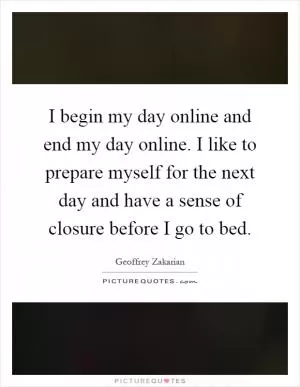 I begin my day online and end my day online. I like to prepare myself for the next day and have a sense of closure before I go to bed Picture Quote #1