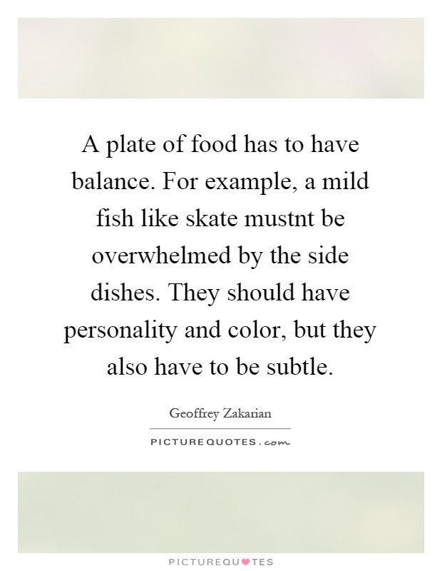 A plate of food has to have balance. For example, a mild fish like skate mustnt be overwhelmed by the side dishes. They should have personality and color, but they also have to be subtle Picture Quote #1