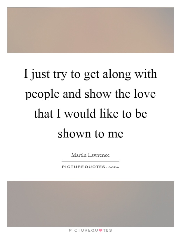 I just try to get along with people and show the love that I would like to be shown to me Picture Quote #1
