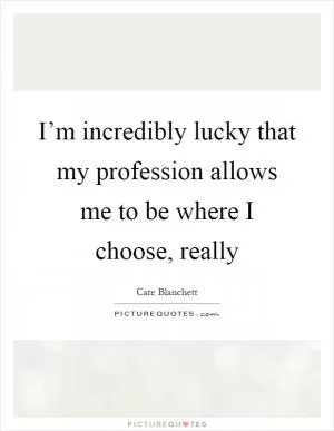 I’m incredibly lucky that my profession allows me to be where I choose, really Picture Quote #1