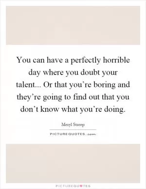 You can have a perfectly horrible day where you doubt your talent... Or that you’re boring and they’re going to find out that you don’t know what you’re doing Picture Quote #1