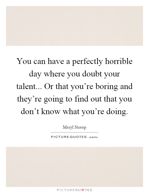 You can have a perfectly horrible day where you doubt your talent... Or that you're boring and they're going to find out that you don't know what you're doing Picture Quote #1