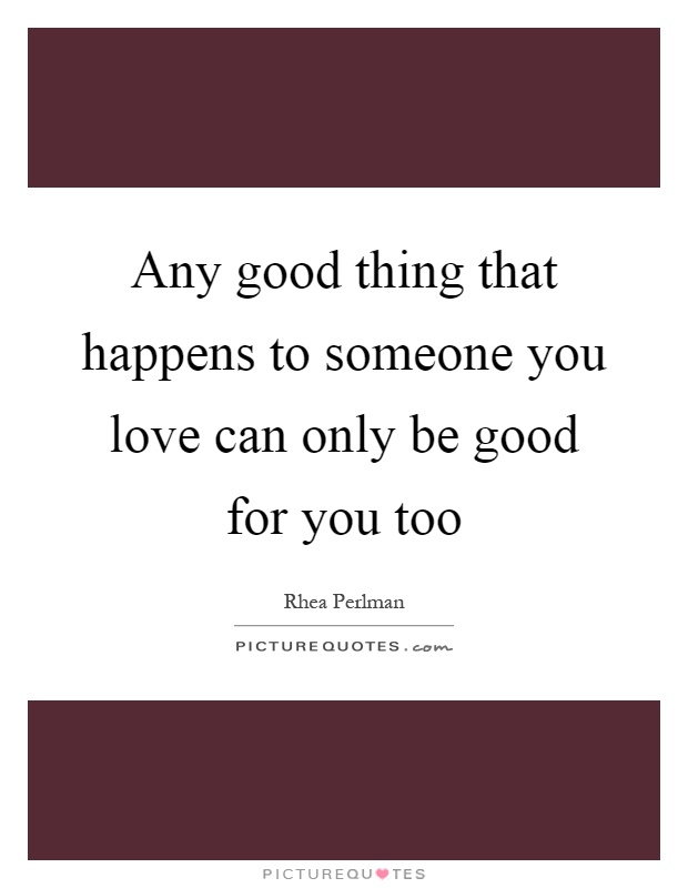 Any good thing that happens to someone you love can only be good for you too Picture Quote #1