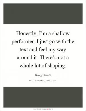 Honestly, I’m a shallow performer. I just go with the text and feel my way around it. There’s not a whole lot of shaping Picture Quote #1