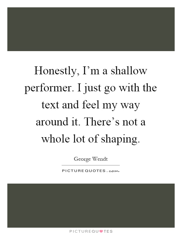 Honestly, I'm a shallow performer. I just go with the text and feel my way around it. There's not a whole lot of shaping Picture Quote #1