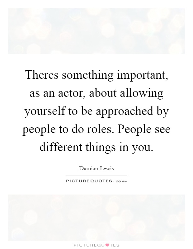 Theres something important, as an actor, about allowing yourself to be approached by people to do roles. People see different things in you Picture Quote #1
