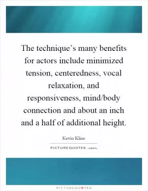 The technique’s many benefits for actors include minimized tension, centeredness, vocal relaxation, and responsiveness, mind/body connection and about an inch and a half of additional height Picture Quote #1