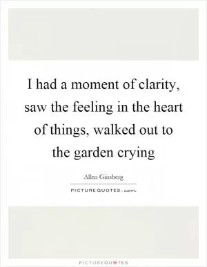 I had a moment of clarity, saw the feeling in the heart of things, walked out to the garden crying Picture Quote #1