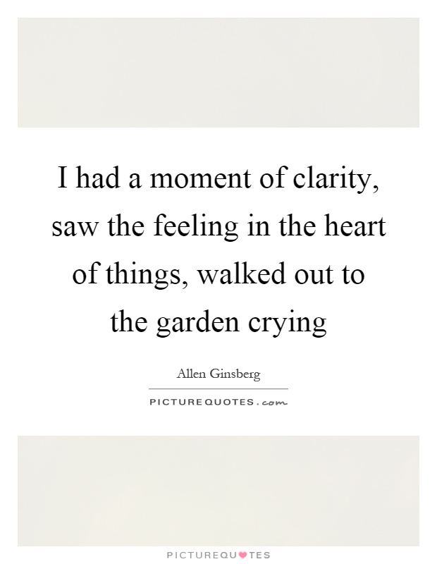 I had a moment of clarity, saw the feeling in the heart of things, walked out to the garden crying Picture Quote #1