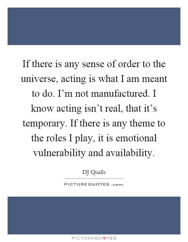 If there is any sense of order to the universe, acting is what I am meant to do. I'm not manufactured. I know acting isn't real, that it's temporary. If there is any theme to the roles I play, it is emotional vulnerability and availability Picture Quote #1
