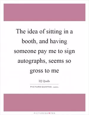 The idea of sitting in a booth, and having someone pay me to sign autographs, seems so gross to me Picture Quote #1