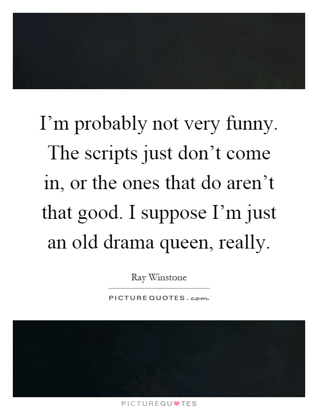 I'm probably not very funny. The scripts just don't come in, or the ones that do aren't that good. I suppose I'm just an old drama queen, really Picture Quote #1