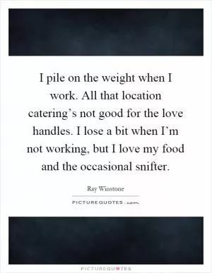 I pile on the weight when I work. All that location catering’s not good for the love handles. I lose a bit when I’m not working, but I love my food and the occasional snifter Picture Quote #1