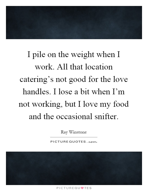 I pile on the weight when I work. All that location catering's not good for the love handles. I lose a bit when I'm not working, but I love my food and the occasional snifter Picture Quote #1