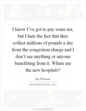 I know I’ve got to pay some tax, but I hate the fact that they collect millions of pounds a day from the congestion charge and I don’t see anything or anyone benefitting from it. Where are the new hospitals? Picture Quote #1