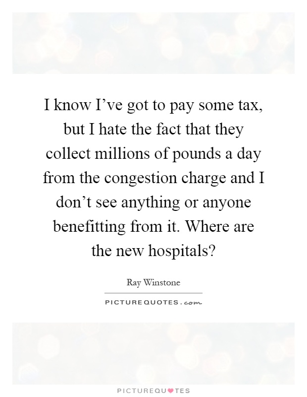 I know I've got to pay some tax, but I hate the fact that they collect millions of pounds a day from the congestion charge and I don't see anything or anyone benefitting from it. Where are the new hospitals? Picture Quote #1