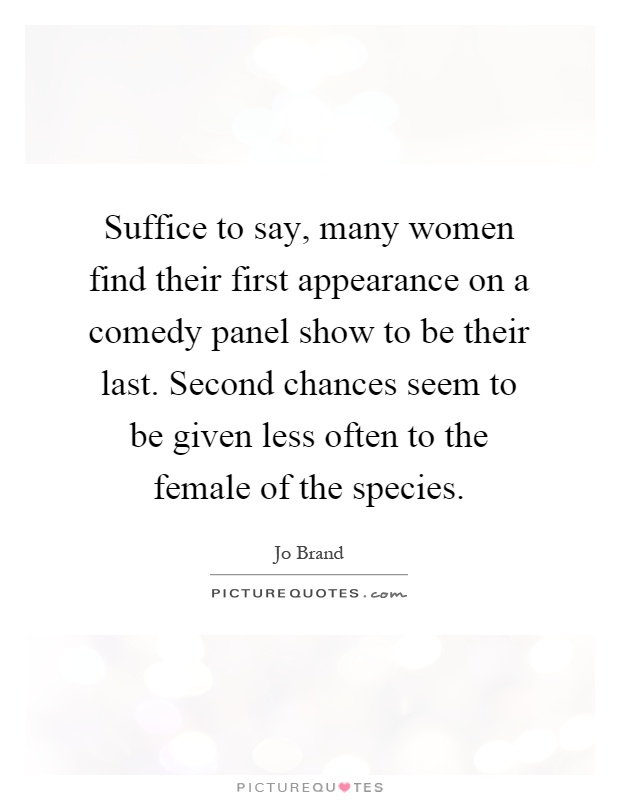 Suffice to say, many women find their first appearance on a comedy panel show to be their last. Second chances seem to be given less often to the female of the species Picture Quote #1