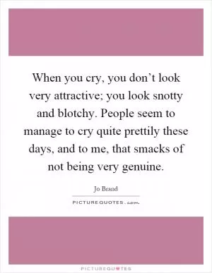 When you cry, you don’t look very attractive; you look snotty and blotchy. People seem to manage to cry quite prettily these days, and to me, that smacks of not being very genuine Picture Quote #1