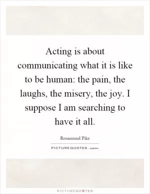 Acting is about communicating what it is like to be human: the pain, the laughs, the misery, the joy. I suppose I am searching to have it all Picture Quote #1