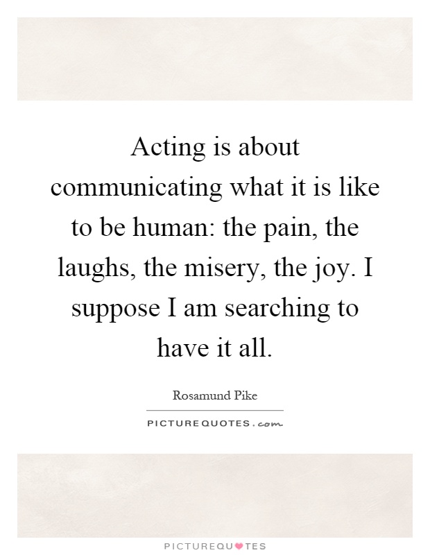Acting is about communicating what it is like to be human: the pain, the laughs, the misery, the joy. I suppose I am searching to have it all Picture Quote #1
