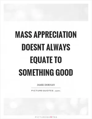 Mass appreciation doesnt always equate to something good Picture Quote #1