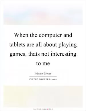 When the computer and tablets are all about playing games, thats not interesting to me Picture Quote #1
