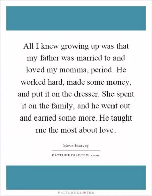 All I knew growing up was that my father was married to and loved my momma, period. He worked hard, made some money, and put it on the dresser. She spent it on the family, and he went out and earned some more. He taught me the most about love Picture Quote #1