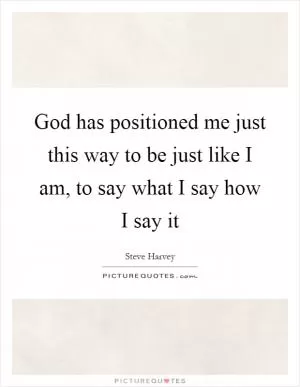 God has positioned me just this way to be just like I am, to say what I say how I say it Picture Quote #1