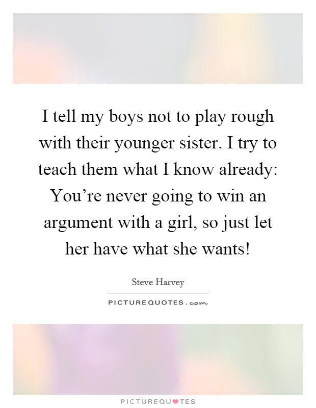 I tell my boys not to play rough with their younger sister. I try to teach them what I know already: You're never going to win an argument with a girl, so just let her have what she wants! Picture Quote #1
