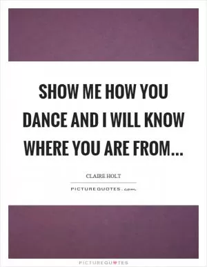Show me how you dance and I will know where you are from Picture Quote #1