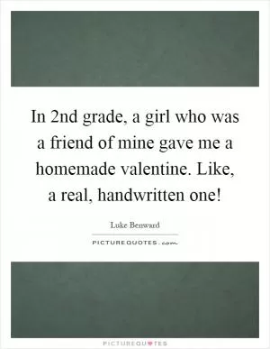 In 2nd grade, a girl who was a friend of mine gave me a homemade valentine. Like, a real, handwritten one! Picture Quote #1